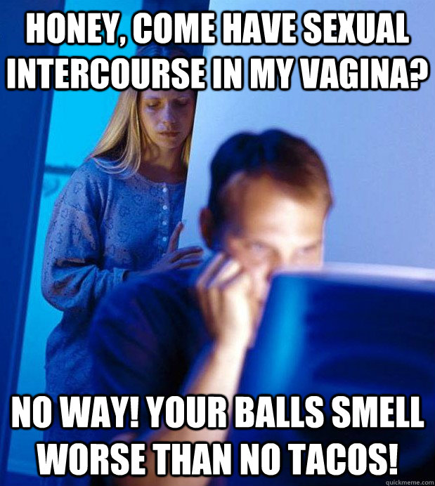 honey, come have sexual intercourse in my vagina? no way! your balls smell worse than no tacos!  Internet Husband