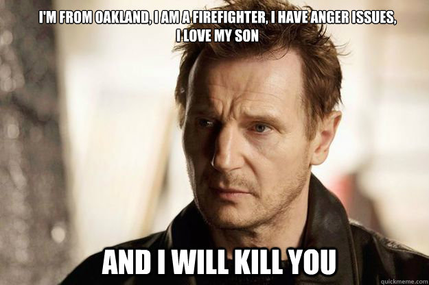 I'm from oakland, i am a firefighter, i have anger issues, 
i love my son and I will kill you - I'm from oakland, i am a firefighter, i have anger issues, 
i love my son and I will kill you  Misc