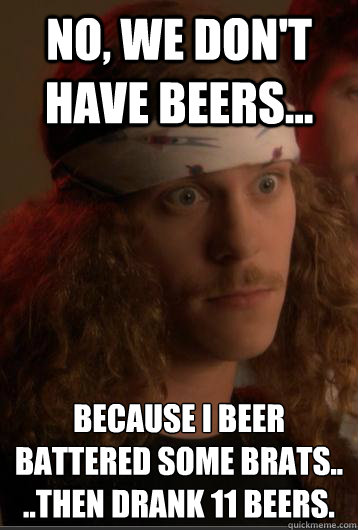 No, we don't have beers...  because I beer battered some brats..
..then drank 11 beers. - No, we don't have beers...  because I beer battered some brats..
..then drank 11 beers.  Workaholic Blake