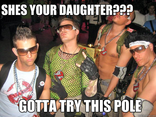 shes your daughter???  gotta try this pole  Douchebag Ghostbusters