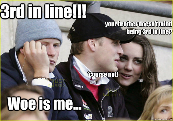 your brother doesn't mind being 3rd in line?   Woe is me... 3rd in line!!! 'course not!  Third Wheel Prince Harry