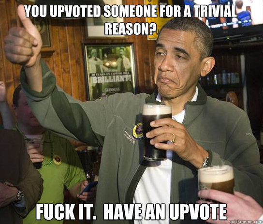You upvoted someone for a trivial reason? Fuck it.  Have an upvote - You upvoted someone for a trivial reason? Fuck it.  Have an upvote  Upvoting Obama