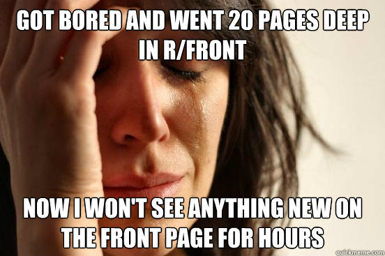 Got bored and Went 20 pages deep in R/front Now I won't see anything new on the front page for hours  First World Problems