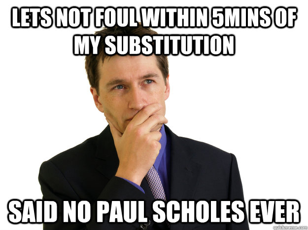 Lets not foul within 5mins of my substitution said no paul scholes ever  Said No One
