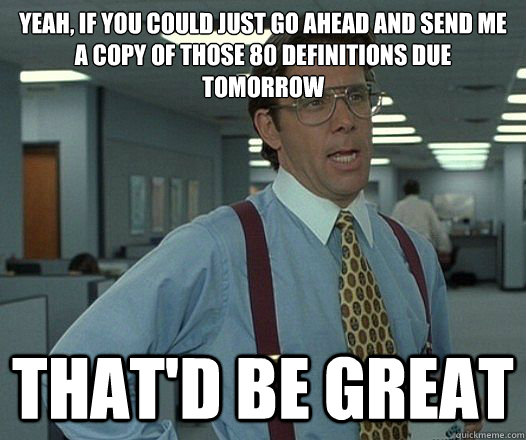Yeah, if you could just go ahead and Send me a copy of those 80 definitions due tomorrow That'd be great  Lumbergh