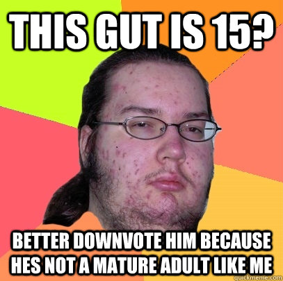 this gut is 15? better downvote him because hes not a mature adult like me  Butthurt Dweller