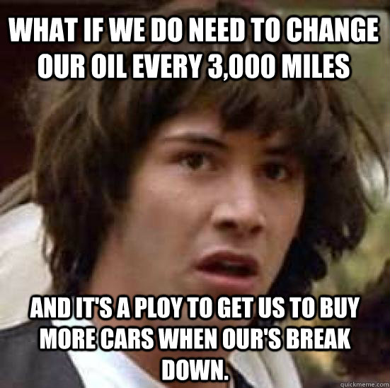 What if we do need to change our oil every 3,000 miles and it's a ploy to get us to buy more cars when our's break down.  conspiracy keanu
