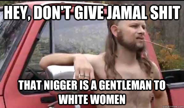 Hey, don't give jamal shit that nigger is a gentleman to white women  Almost Politically Correct Redneck
