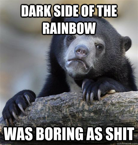 Dark side of the Rainbow Was boring as shit  Confession Bear