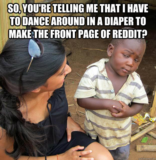 So, you're telling me that I have to dance around in a diaper to make the front page of reddit?   Skeptical 3rd World Child