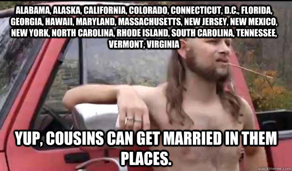 Alabama, Alaska, California, Colorado, Connecticut, D.C., Florida, Georgia, Hawaii, Maryland, Massachusetts, New Jersey, New Mexico, New York, North Carolina, Rhode Island, South Carolina, Tennessee, Vermont, Virginia YUP, COUSINS CAN GET MARRIED IN THEM   Almost Politically Correct Redneck