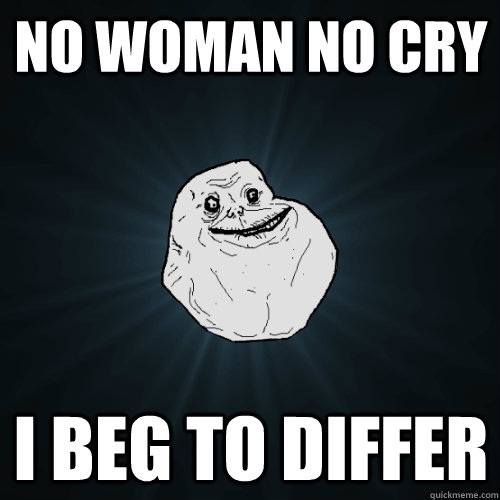 no woman no cry i beg to differ  Forever Alone