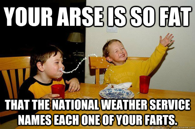 your arse is so fat  that the National Weather Service names each one of your farts. - your arse is so fat  that the National Weather Service names each one of your farts.  yo mama is so fat