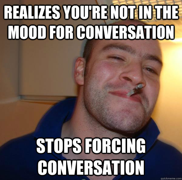 Realizes you're not in the mood for conversation Stops forcing conversation - Realizes you're not in the mood for conversation Stops forcing conversation  Misc