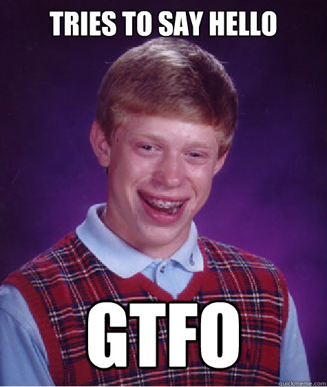 Tries to say hello
 GTFO  Bad Luck Brian