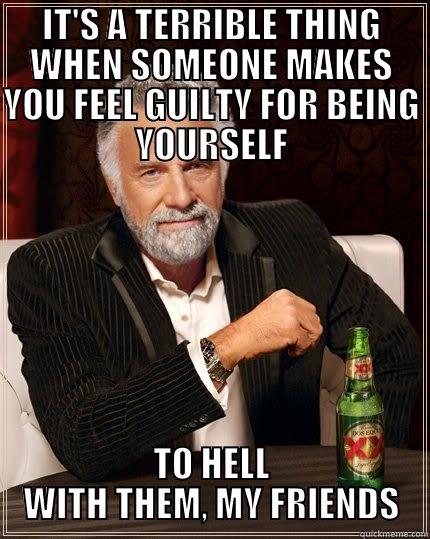 IT'S A TERRIBLE THING WHEN SOMEONE MAKES YOU FEEL GUILTY FOR BEING YOURSELF TO HELL WITH THEM, MY FRIENDS The Most Interesting Man In The World