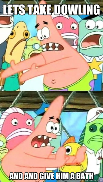 Lets take dowling and and give him a bath  Push it somewhere else Patrick