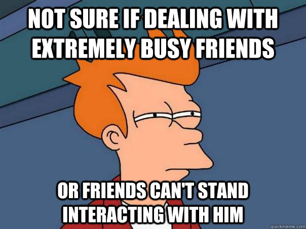 Not sure if dealing with extremely busy friends Or friends can't stand interacting with him  Futurama Fry