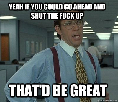 Yeah if you could go ahead and shut the fuck up That'd be great  Bill Lumbergh