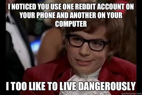 I noticed you use one reddit account on your phone and another on your computer i too like to live dangerously  Dangerously - Austin Powers