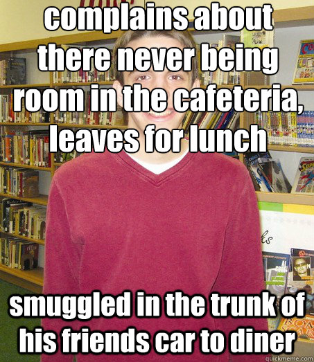 complains about there never being room in the cafeteria, leaves for lunch smuggled in the trunk of his friends car to diner - complains about there never being room in the cafeteria, leaves for lunch smuggled in the trunk of his friends car to diner  High School Senior