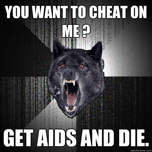 You want to cheat on me ? Get aids and die.  Insanity Wolf