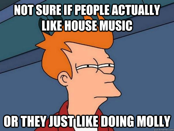 not sure if people actually like house music or they just like doing molly  Not sure Fry