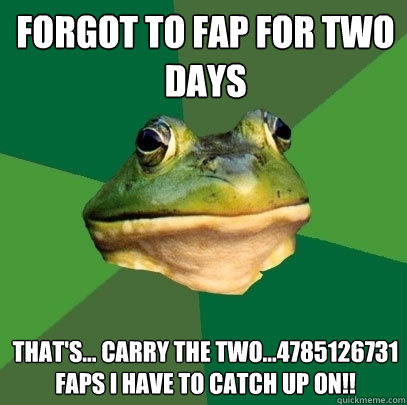 Forgot to fap for two days that's... carry the two...4785126731 faps I have to catch up on!!  Foul Bachelor Frog
