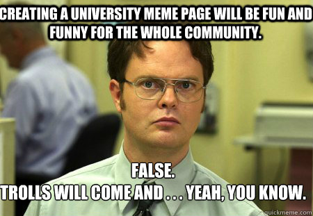 Creating a university meme page will be fun and funny for the whole community. False.
Trolls will come and . . . Yeah, you know. - Creating a university meme page will be fun and funny for the whole community. False.
Trolls will come and . . . Yeah, you know.  Schrute