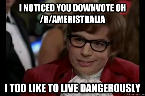 I noticed you downvote oh /r/Ameristralia i too like to live dangerously  Dangerously - Austin Powers