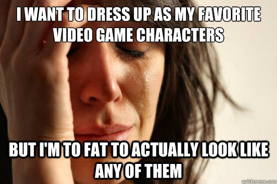 I want to dress up as my favorite video game characters but I'm to fat to actually look like any of them  First World Problems