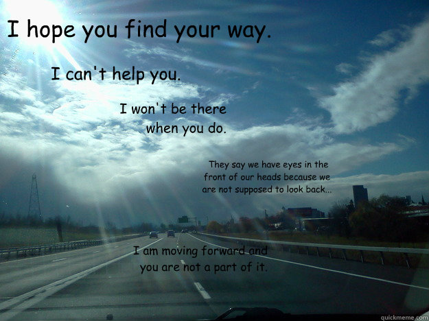 I hope you find your way.  I can't help you.  I won't be there when you do.  They say we have eyes in the front of our heads because we are not supposed to look back...  I am moving forward and you are not a part of it.  Moving On