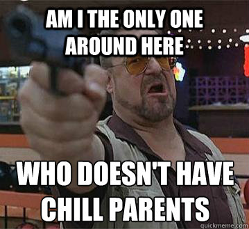 Am I the only one around here Who doesn't have chill parents
  - Am I the only one around here Who doesn't have chill parents
   Pedantic Walter