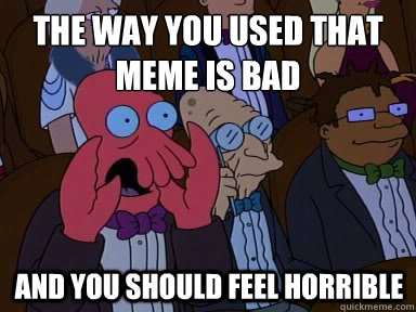the way you used that meme is bad And you should feel horrible  X is bad and you should feel bad