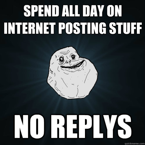 Spend all day on internet posting stuff No replys  Forever Alone