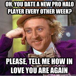 Oh, you date a new pro halo player every other week? Please, tell me how in love you are again  Creepy Wonka