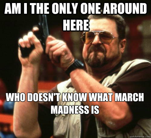 Am i the only one around here who doesn't know what march madness is  Am I The Only One Around Here