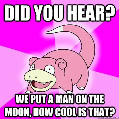 Did you hear? We put a man on the moon, how cool is that?  Slowpoke