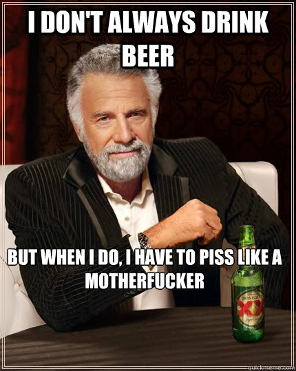 I don't always drink beer But when I do, i have to piss like a motherfucker  The Most Interesting Man In The World