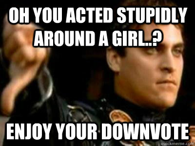 oh you acted stupidly around a girl..? enjoy your downvote  Downvoting Roman