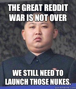 The great reddit war is not over  We still need to launch those nukes.   North Korea
