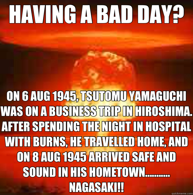 HAVING A BAD DAY? ON 6 AUG 1945, TSUTOMU YAMAGUCHI WAS ON A BUSINESS TRIP IN HIROSHIMA. AFTER SPENDING THE NIGHT IN HOSPITAL WITH BURNS, HE TRAVELLED HOME, AND ON 8 AUG 1945 ARRIVED SAFE AND SOUND IN HIS HOMETOWN........... NAGASAKI!! - HAVING A BAD DAY? ON 6 AUG 1945, TSUTOMU YAMAGUCHI WAS ON A BUSINESS TRIP IN HIROSHIMA. AFTER SPENDING THE NIGHT IN HOSPITAL WITH BURNS, HE TRAVELLED HOME, AND ON 8 AUG 1945 ARRIVED SAFE AND SOUND IN HIS HOMETOWN........... NAGASAKI!!  Misc