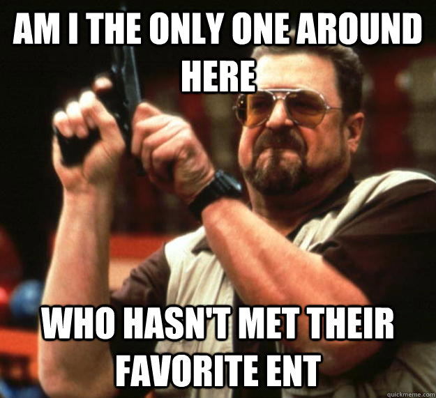 am I the only one around here Who hasn't met their favorite ENT  Angry Walter