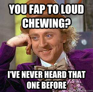 You fap to loud chewing? I've never heard that one before  Condescending Wonka