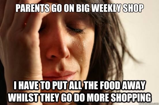 Parents go on big weekly shop I have to put all the food away whilst they go do more shopping  First World Problems