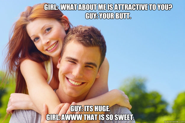 girl:  What about me is attractive to you?
Guy: your butt.
gIRL:  WHAT ABOUT IT? gUY: iTS HUGE.
gIRL: AWWW THAT IS SO SWEET. - girl:  What about me is attractive to you?
Guy: your butt.
gIRL:  WHAT ABOUT IT? gUY: iTS HUGE.
gIRL: AWWW THAT IS SO SWEET.  What love is all about