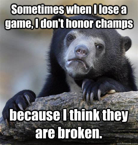 Sometimes when I lose a game, I don't honor champs because I think they are broken.  Confession Bear