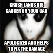 crash lands his saucer on your car apologizes and helps to fix the damage  