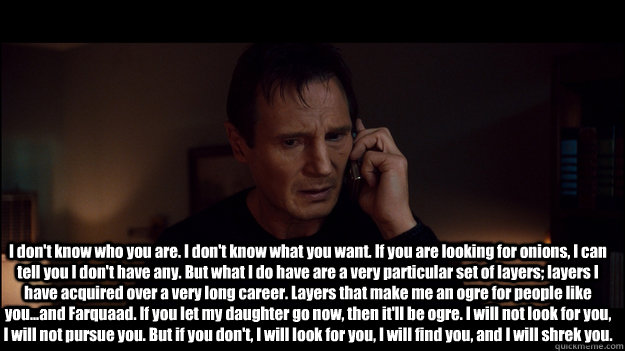 I don't know who you are. I don't know what you want. If you are looking for onions, I can tell you I don't have any. But what I do have are a very particular set of layers; layers I have acquired over a very long career. Layers that make me an ogre for p - I don't know who you are. I don't know what you want. If you are looking for onions, I can tell you I don't have any. But what I do have are a very particular set of layers; layers I have acquired over a very long career. Layers that make me an ogre for p  Shrek