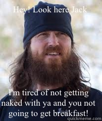 Hey! Look here Jack I'm tired of not getting naked with ya and you not going to get breakfast!  Duck Dynasty